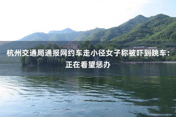 杭州交通局通报网约车走小径女子称被吓到跳车：正在看望惩办