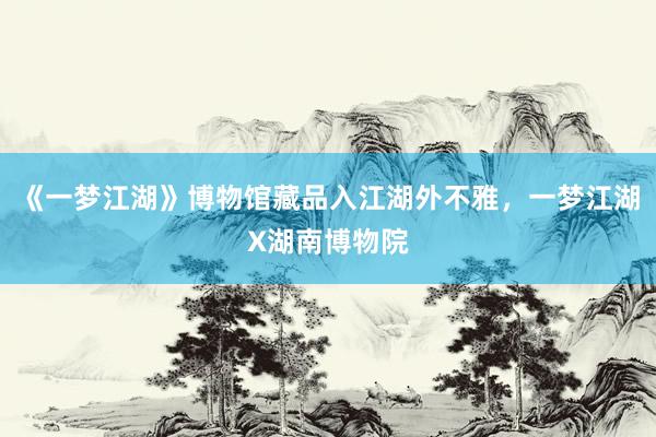 《一梦江湖》博物馆藏品入江湖外不雅,一梦江湖X湖南博物院