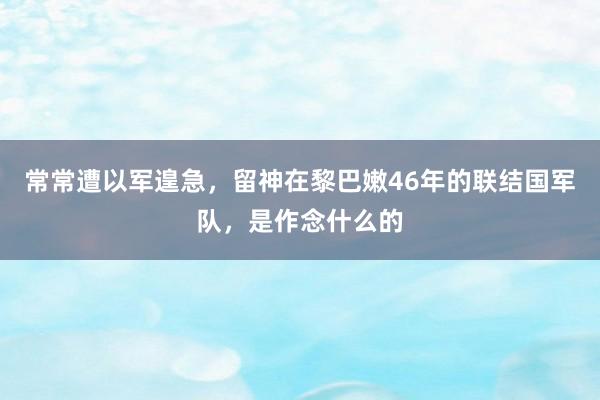 常常遭以军遑急，留神在黎巴嫩46年的联结国军队，是作念什么的