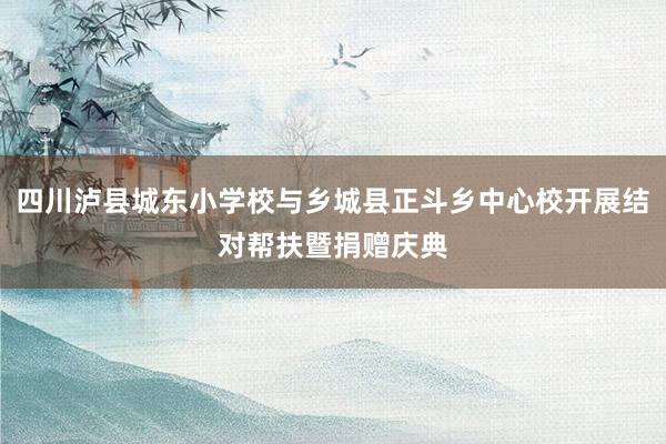 四川泸县城东小学校与乡城县正斗乡中心校开展结对帮扶暨捐赠庆典