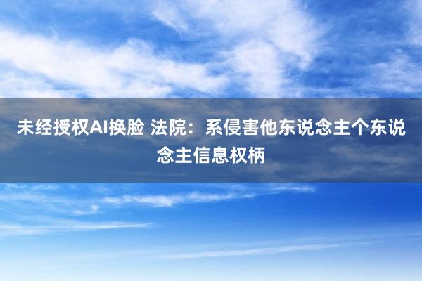 未经授权AI换脸 法院：系侵害他东说念主个东说念主信息权柄