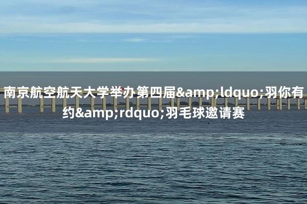 南京航空航天大学举办第四届&ldquo;羽你有约&rdquo;羽毛球邀请赛