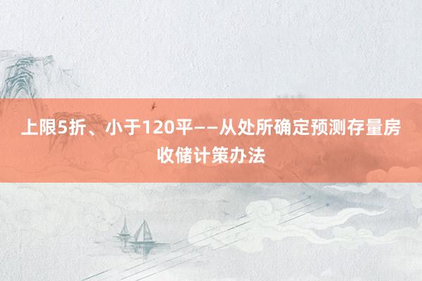 上限5折、小于120平——从处所确定预测存量房收储计策办法