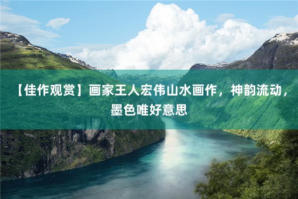 【佳作观赏】画家王人宏伟山水画作，神韵流动，墨色唯好意思