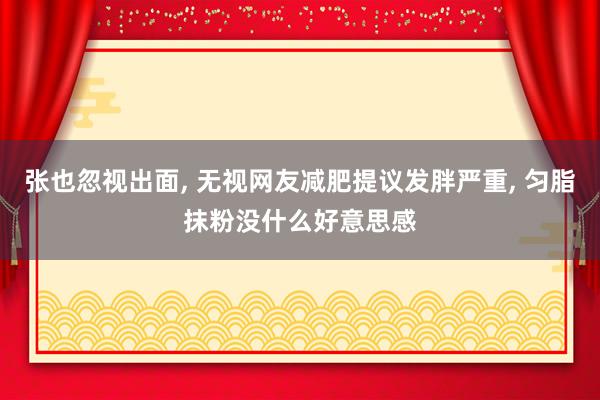 张也忽视出面, 无视网友减肥提议发胖严重, 匀脂抹粉没什么好意思感