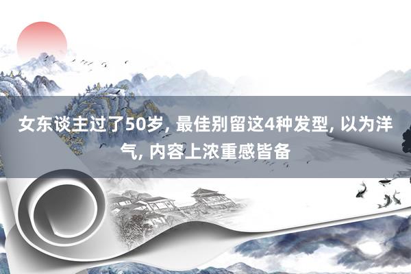 女东谈主过了50岁, 最佳别留这4种发型, 以为洋气, 内容上浓重感皆备