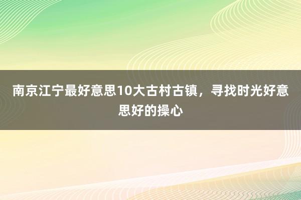 南京江宁最好意思10大古村古镇，寻找时光好意思好的操心