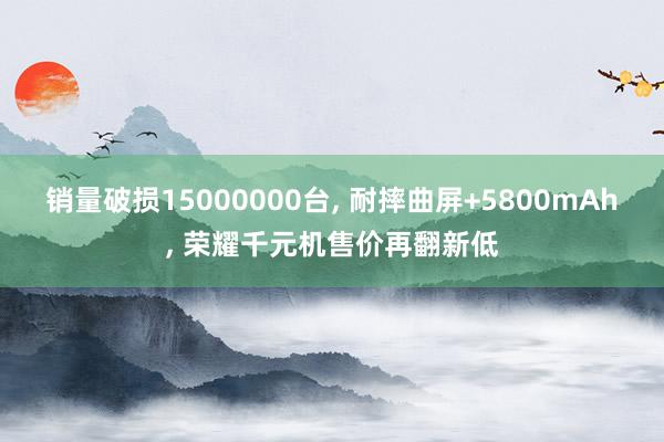 销量破损15000000台, 耐摔曲屏+5800mAh, 荣耀千元机售价再翻新低