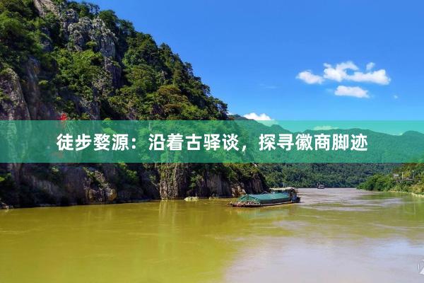 徒步婺源：沿着古驿谈，探寻徽商脚迹