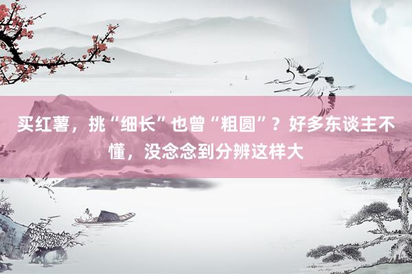 买红薯，挑“细长”也曾“粗圆”？好多东谈主不懂，没念念到分辨这样大