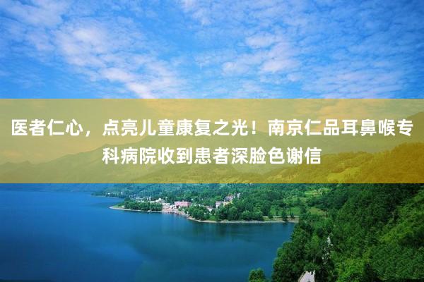 医者仁心，点亮儿童康复之光！南京仁品耳鼻喉专科病院收到患者深脸色谢信